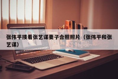 ​张伟平搂着张艺谋妻子合照照片（张伟平和张艺谋）