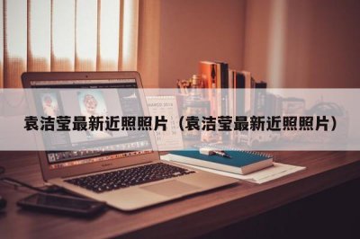 ​袁洁莹最新近照照片（袁洁莹最新近照照片）