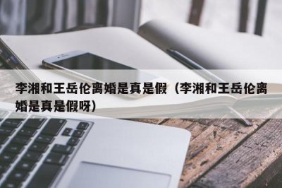 ​李湘和王岳伦离婚是真是假（李湘和王岳伦离婚是真是假呀）