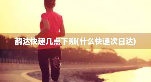 韵达快递几点下班(什么快递次日达)