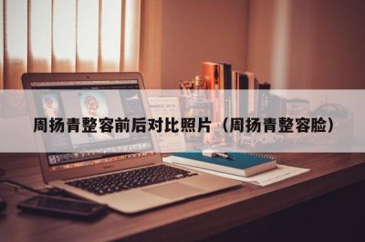 ​周扬青整容前后对比照片（周扬青整容脸）