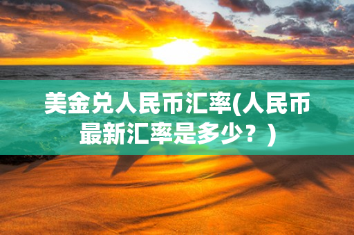 美金兑人民币汇率(人民币最新汇率是多少？)