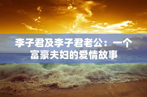 李子君及李子君老公：一个富豪夫妇的爱情故事