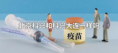 ​北京科兴和科兴大连一样吗（北京科兴和科兴大连疫苗一样吗）