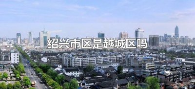 ​绍兴市区是越城区吗（绍兴越城区属于哪个区）