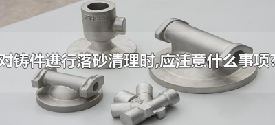 ​对铸件进行落砂清理时,应注意什么事项?(对铸件进行落砂处理时应注意什么)