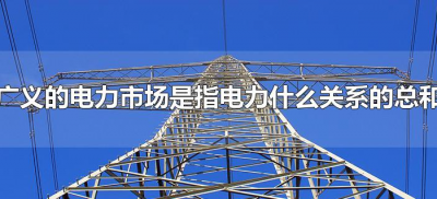 ​广义的电力市场是指电力什么关系的总和（电力市场的介绍）