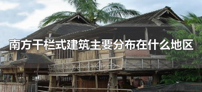 ​南方干栏式建筑主要分布在什么地区（南方干栏式建筑主要分布在哪个地区）