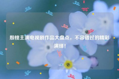 ​殷桃主演电视剧作品大盘点，不容错过的精彩演绎！