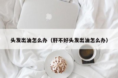 ​头发出油怎么办（肝不好头发出油怎么办）
