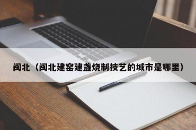 ​闽北（闽北建窑建盏烧制技艺的城市是哪里）