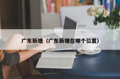 ​广东新塘（广东新塘在哪个位置）