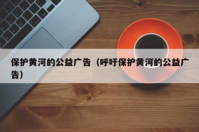 ​保护黄河的公益广告（呼吁保护黄河的公益广告）
