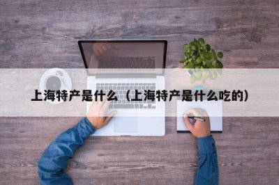 ​上海特产是什么（上海特产是什么吃的）