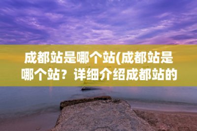 ​成都站是哪个站(成都站是哪个站？详细介绍成都站的历史、地理位置和服务设施)